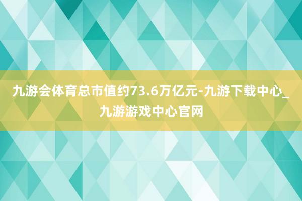 九游会体育总市值约73.6万亿元-九游下载中心_九游游戏中心官网