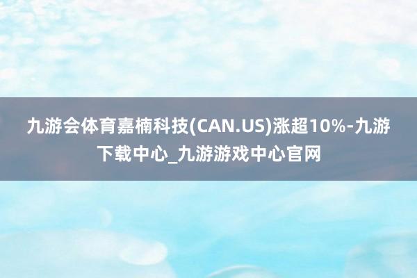九游会体育嘉楠科技(CAN.US)涨超10%-九游下载中心_九游游戏中心官网