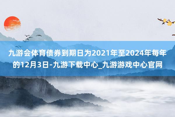 九游会体育债券到期日为2021年至2024年每年的12月3日-九游下载中心_九游游戏中心官网