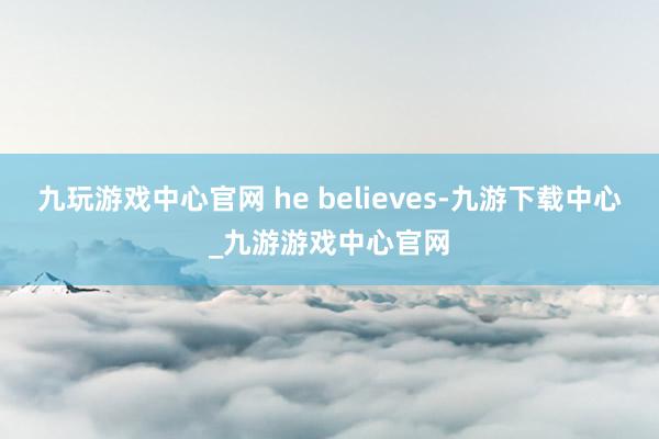 九玩游戏中心官网 he believes-九游下载中心_九游游戏中心官网