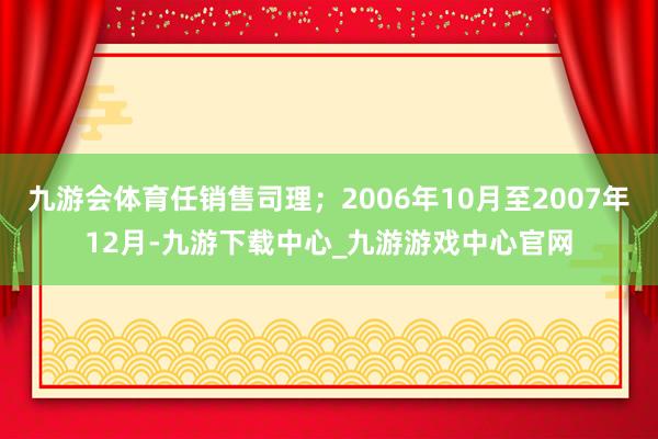 九游会体育任销售司理;2006年10月至2007年12月-九游下载中心_九游游戏中心官网