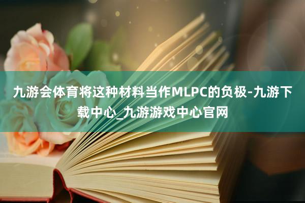 九游会体育将这种材料当作MLPC的负极-九游下载中心_九游游戏中心官网