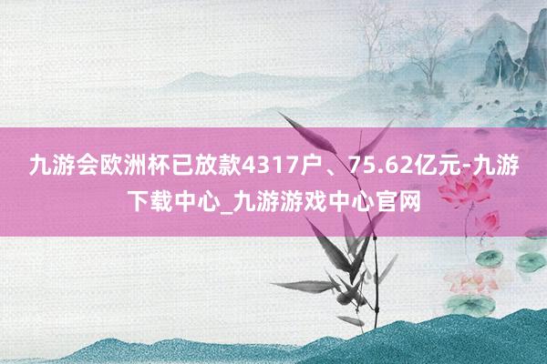 九游会欧洲杯已放款4317户、75.62亿元-九游下载中心_九游游戏中心官网