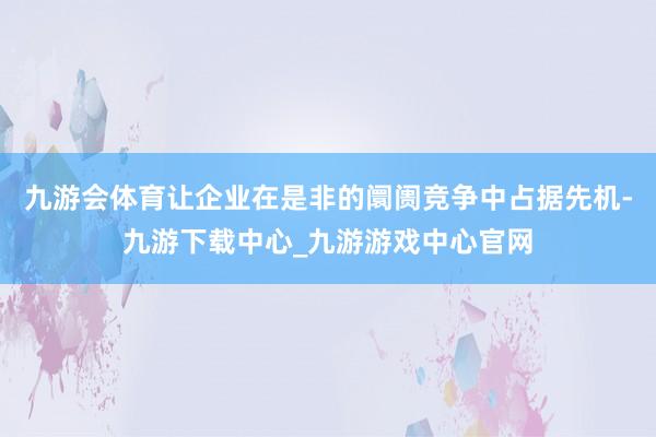 九游会体育让企业在是非的阛阓竞争中占据先机-九游下载中心_九游游戏中心官网