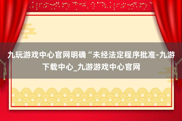 九玩游戏中心官网明确“未经法定程序批准-九游下载中心_九游游戏中心官网