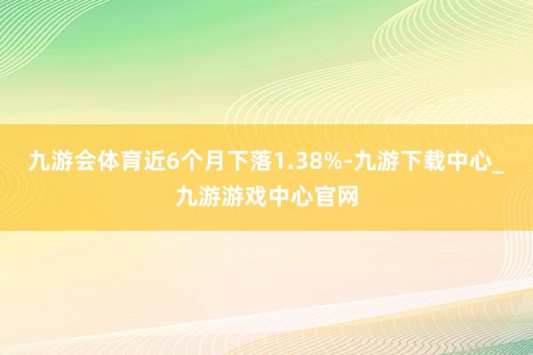 九游会体育近6个月下落1.38%-九游下载中心_九游游戏中心官网