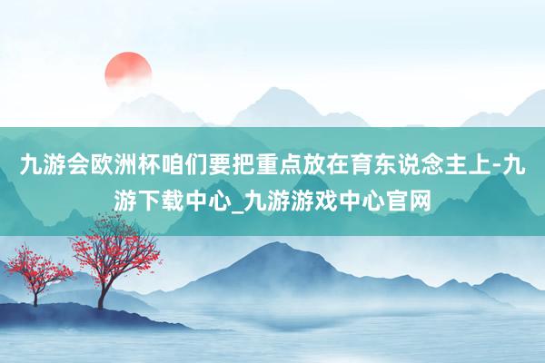 九游会欧洲杯咱们要把重点放在育东说念主上-九游下载中心_九游游戏中心官网