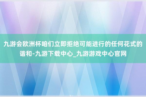 九游会欧洲杯咱们立即拒绝可能进行的任何花式的谐和-九游下载中心_九游游戏中心官网