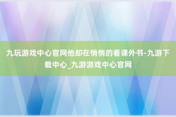 九玩游戏中心官网他却在悄悄的看课外书-九游下载中心_九游游戏中心官网