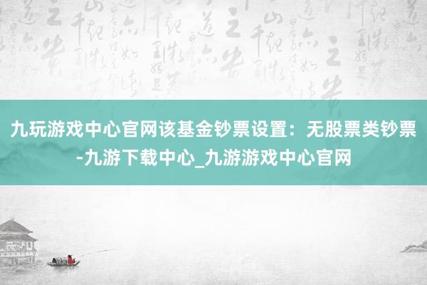 九玩游戏中心官网该基金钞票设置：无股票类钞票-九游下载中心_九游游戏中心官网