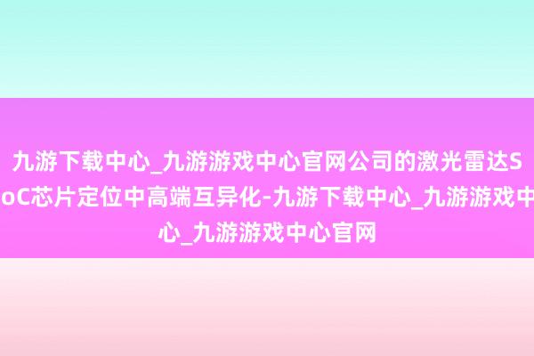 九游下载中心_九游游戏中心官网公司的激光雷达SPAD-SoC芯片定位中高端互异化-九游下载中心_九游游戏中心官网