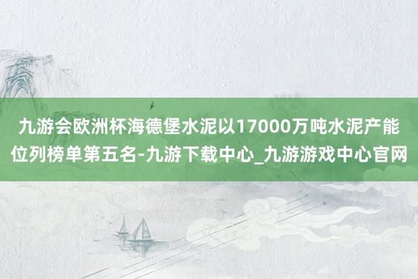 九游会欧洲杯海德堡水泥以17000万吨水泥产能位列榜单第五名-九游下载中心_九游游戏中心官网
