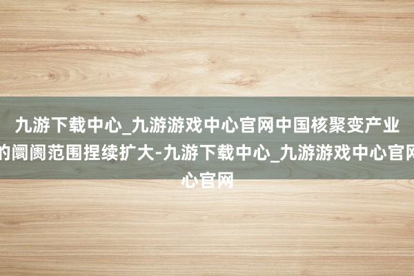 九游下载中心_九游游戏中心官网中国核聚变产业的阛阓范围捏续扩大-九游下载中心_九游游戏中心官网