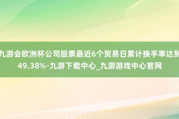 九游会欧洲杯公司股票最近6个贸易日累计换手率达到49.38%-九游下载中心_九游游戏中心官网