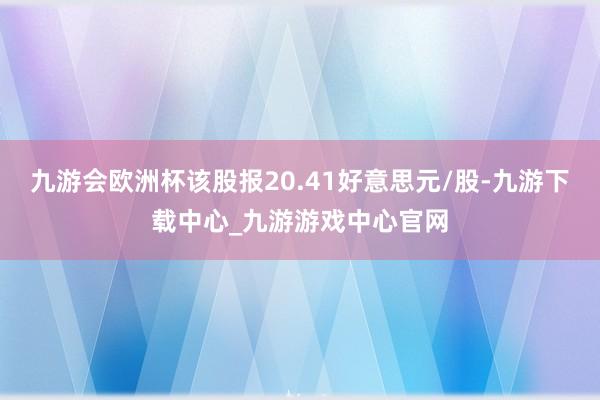 九游会欧洲杯该股报20.41好意思元/股-九游下载中心_九游游戏中心官网