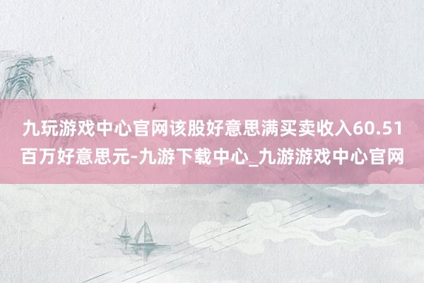 九玩游戏中心官网该股好意思满买卖收入60.51百万好意思元-九游下载中心_九游游戏中心官网