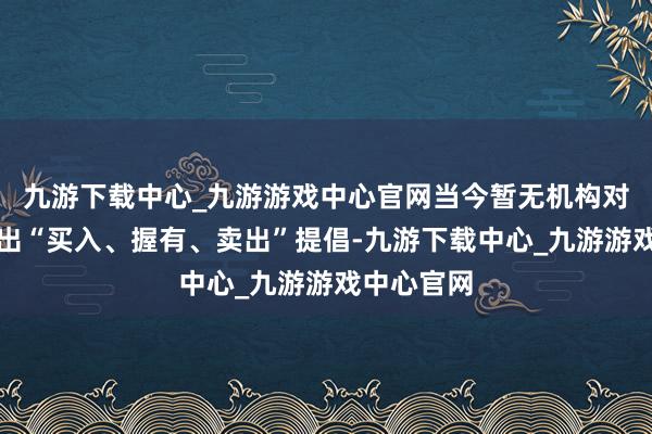 九游下载中心_九游游戏中心官网当今暂无机构对该股作念出“买入、握有、卖出”提倡-九游下载中心_九游游戏中心官网