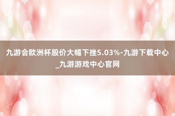 九游会欧洲杯股价大幅下挫5.03%-九游下载中心_九游游戏中心官网