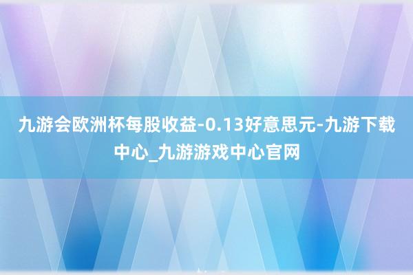 九游会欧洲杯每股收益-0.13好意思元-九游下载中心_九游游戏中心官网