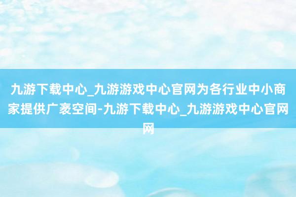九游下载中心_九游游戏中心官网为各行业中小商家提供广袤空间-九游下载中心_九游游戏中心官网