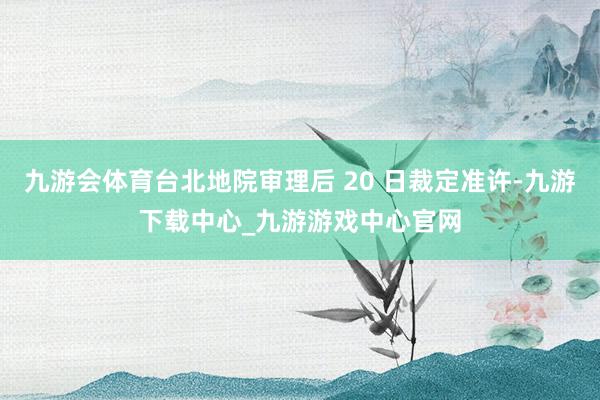 九游会体育台北地院审理后 20 日裁定准许-九游下载中心_九游游戏中心官网