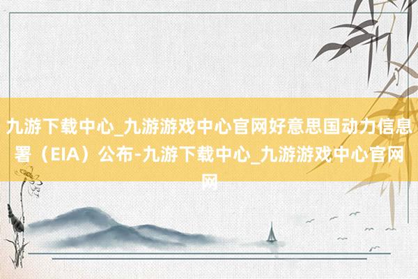 九游下载中心_九游游戏中心官网好意思国动力信息署（EIA）公布-九游下载中心_九游游戏中心官网