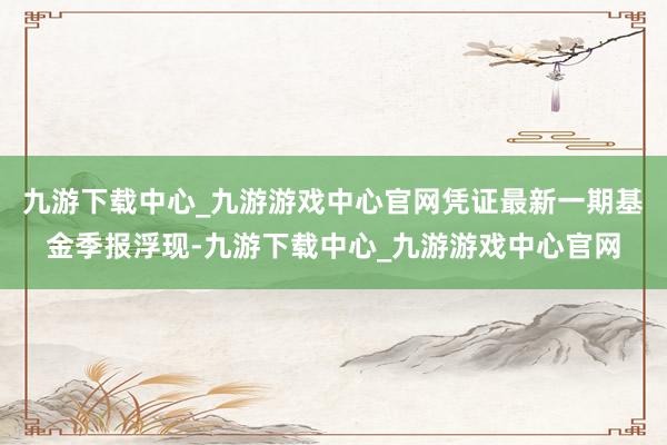 九游下载中心_九游游戏中心官网凭证最新一期基金季报浮现-九游下载中心_九游游戏中心官网