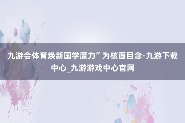 九游会体育焕新国学魔力”为核面目念-九游下载中心_九游游戏中心官网