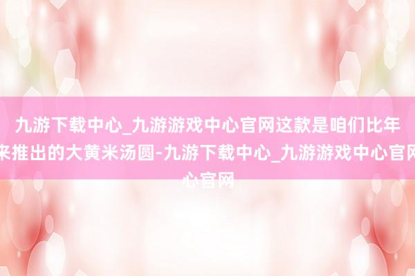九游下载中心_九游游戏中心官网这款是咱们比年来推出的大黄米汤圆-九游下载中心_九游游戏中心官网