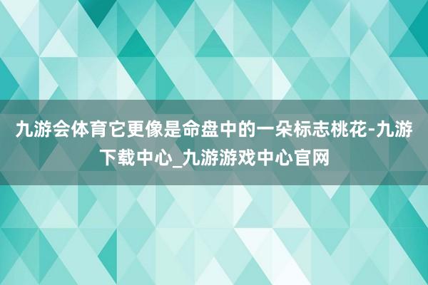 九游会体育它更像是命盘中的一朵标志桃花-九游下载中心_九游游戏中心官网