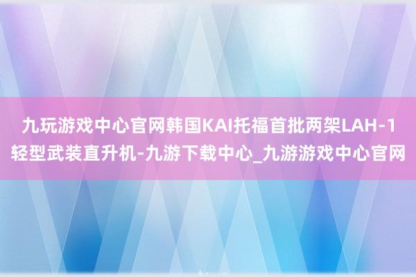 九玩游戏中心官网韩国KAI托福首批两架LAH-1轻型武装直升机-九游下载中心_九游游戏中心官网