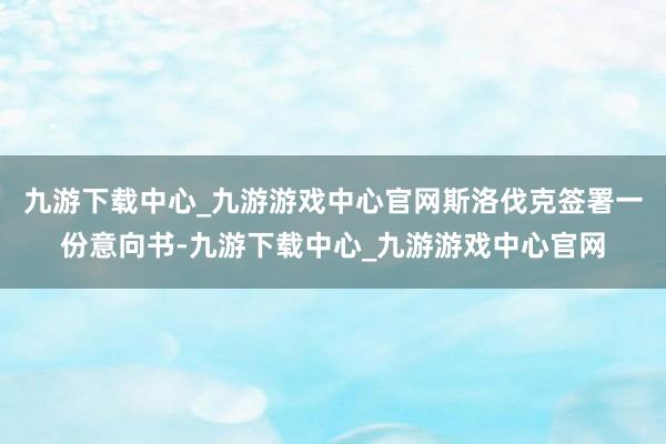 九游下载中心_九游游戏中心官网斯洛伐克签署一份意向书-九游下载中心_九游游戏中心官网