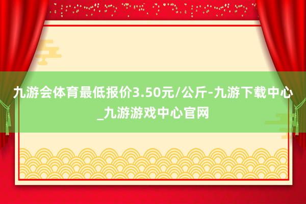 九游会体育最低报价3.50元/公斤-九游下载中心_九游游戏中心官网