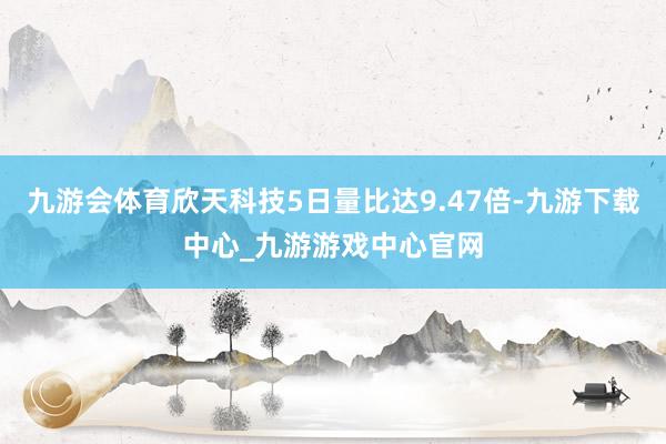九游会体育欣天科技5日量比达9.47倍-九游下载中心_九游游戏中心官网
