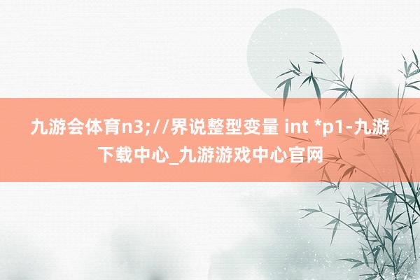 九游会体育n3;//界说整型变量 int *p1-九游下载中心_九游游戏中心官网
