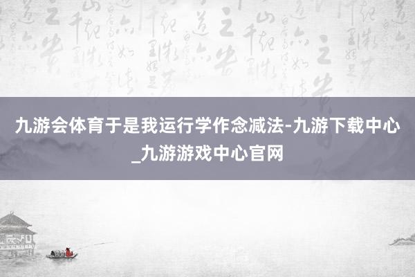 九游会体育于是我运行学作念减法-九游下载中心_九游游戏中心官网