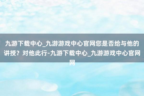 九游下载中心_九游游戏中心官网您是否给与他的讲授？对他此行-九游下载中心_九游游戏中心官网