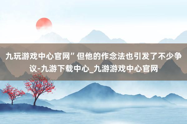 九玩游戏中心官网”但他的作念法也引发了不少争议-九游下载中心_九游游戏中心官网