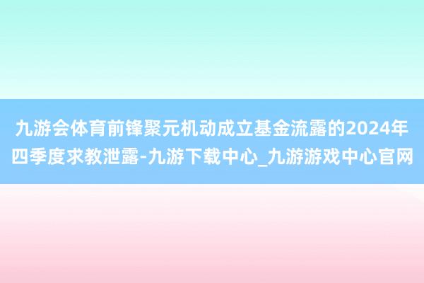 九游会体育前锋聚元机动成立基金流露的2024年四季度求教泄露-九游下载中心_九游游戏中心官网