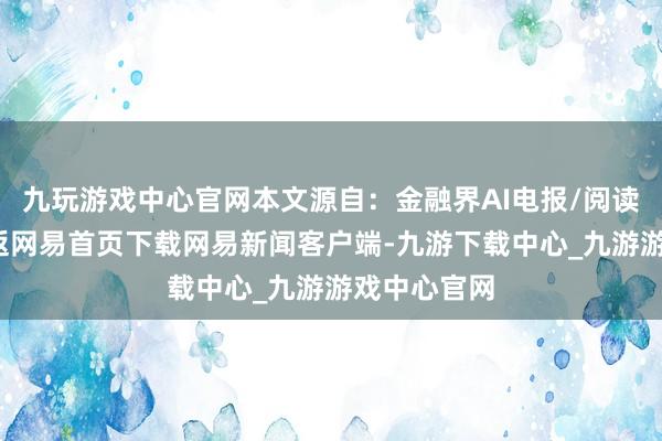 九玩游戏中心官网本文源自：金融界AI电报/阅读下一篇/复返网易首页下载网易新闻客户端-九游下载中心_九游游戏中心官网