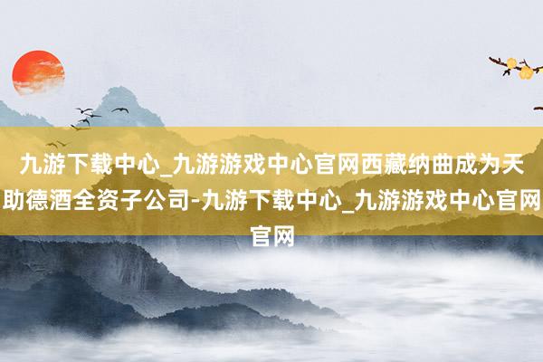 九游下载中心_九游游戏中心官网西藏纳曲成为天助德酒全资子公司-九游下载中心_九游游戏中心官网