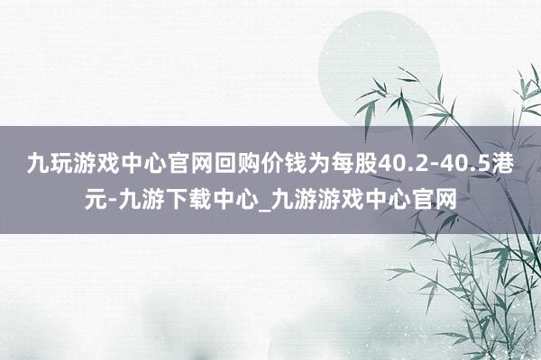 九玩游戏中心官网回购价钱为每股40.2-40.5港元-九游下载中心_九游游戏中心官网