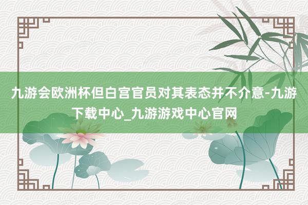 九游会欧洲杯但白宫官员对其表态并不介意-九游下载中心_九游游戏中心官网