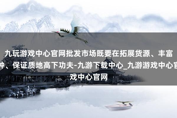 九玩游戏中心官网批发市场既要在拓展货源、丰富品种、保证质地高下功夫-九游下载中心_九游游戏中心官网