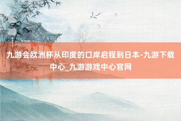 九游会欧洲杯从印度的口岸启程到日本-九游下载中心_九游游戏中心官网
