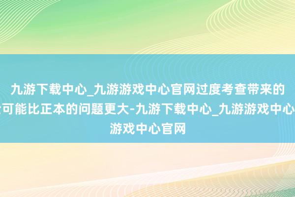 九游下载中心_九游游戏中心官网过度考查带来的风险可能比正本的问题更大-九游下载中心_九游游戏中心官网