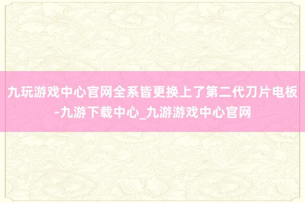 九玩游戏中心官网全系皆更换上了第二代刀片电板-九游下载中心_九游游戏中心官网
