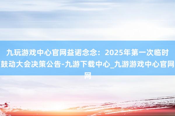 九玩游戏中心官网益诺念念：2025年第一次临时鼓动大会决策公告-九游下载中心_九游游戏中心官网