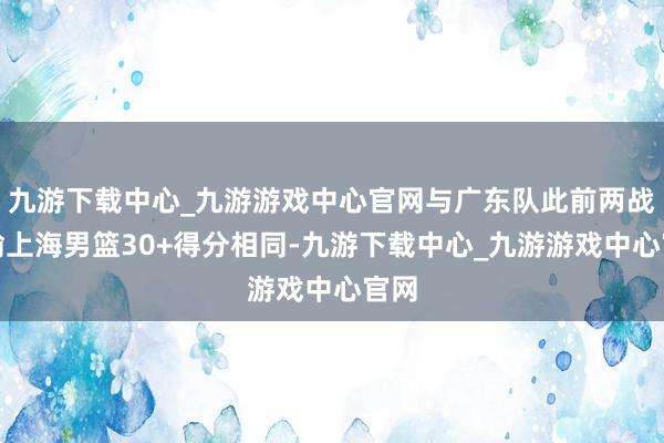 九游下载中心_九游游戏中心官网与广东队此前两战狂输上海男篮30+得分相同-九游下载中心_九游游戏中心官网
