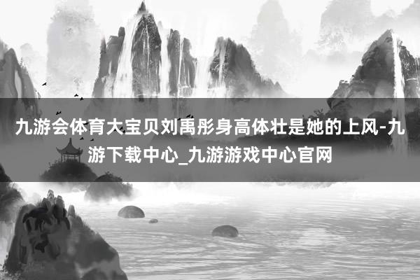 九游会体育大宝贝刘禹彤身高体壮是她的上风-九游下载中心_九游游戏中心官网